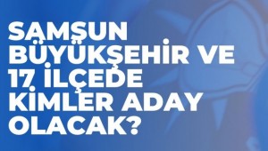 SAMSUN BÜYÜKŞEHİR VE 17 İLÇEDE KİMLER ADAY OLACAK?