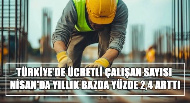TÜİK Açıkladı! Türkiye'de Ücretli Çalışan Sayısı Nisan'da Yıllık Bazda Yüzde 2,4 Arttı